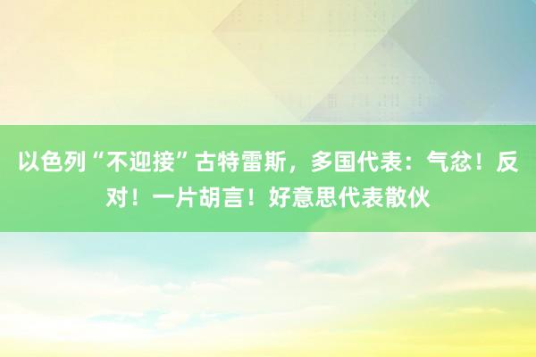 以色列“不迎接”古特雷斯，多国代表：气忿！反对！一片胡言！好意思代表散伙