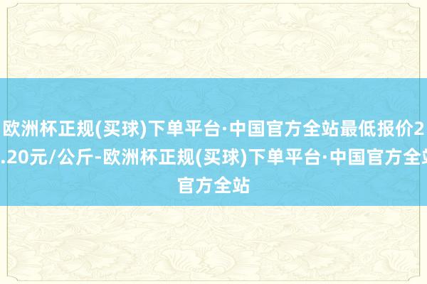 欧洲杯正规(买球)下单平台·中国官方全站最低报价23.20元/公斤-欧洲杯正规(买球)下单平台·中国官方全站