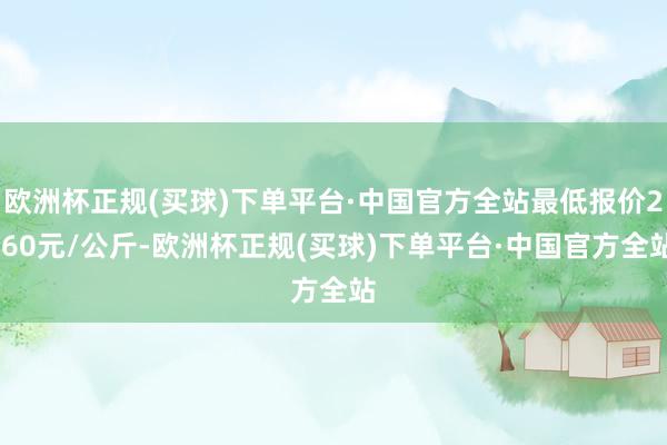 欧洲杯正规(买球)下单平台·中国官方全站最低报价2.60元/公斤-欧洲杯正规(买球)下单平台·中国官方全站