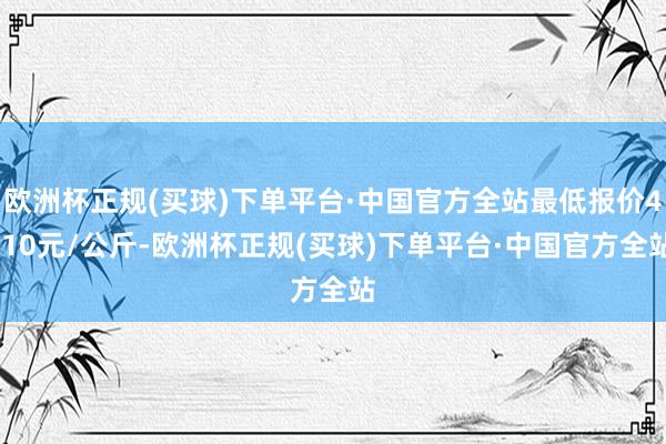 欧洲杯正规(买球)下单平台·中国官方全站最低报价4.10元/公斤-欧洲杯正规(买球)下单平台·中国官方全站