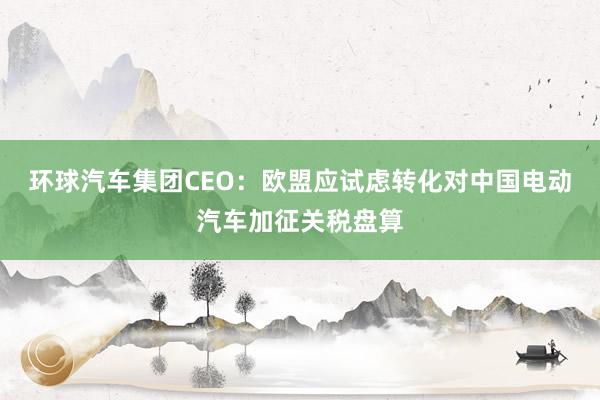 环球汽车集团CEO：欧盟应试虑转化对中国电动汽车加征关税盘算