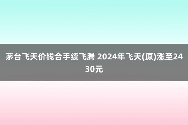 茅台飞天价钱合手续飞腾 2024年飞天(原)涨至2430元