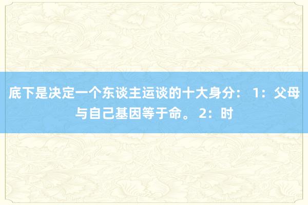 底下是决定一个东谈主运谈的十大身分： 1：父母与自己基因等于命。 2：时