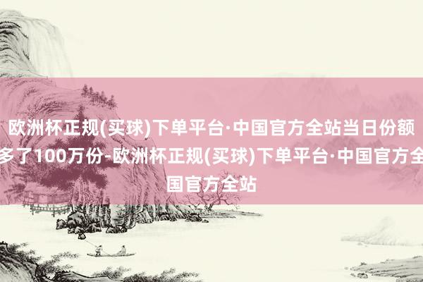 欧洲杯正规(买球)下单平台·中国官方全站当日份额加多了100万份-欧洲杯正规(买球)下单平台·中国官方全站