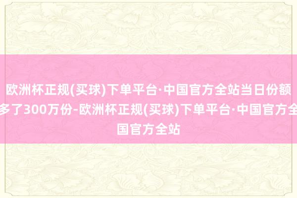 欧洲杯正规(买球)下单平台·中国官方全站当日份额加多了300万份-欧洲杯正规(买球)下单平台·中国官方全站