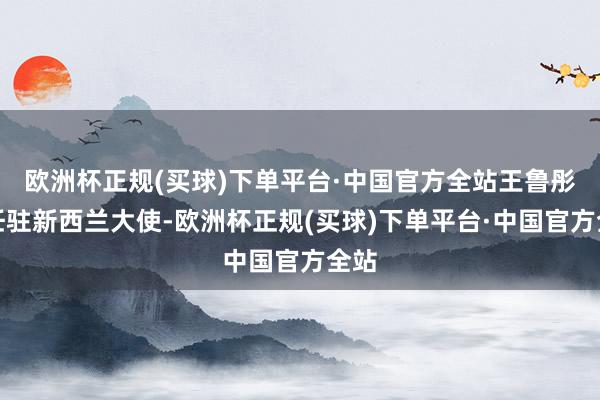 欧洲杯正规(买球)下单平台·中国官方全站王鲁彤离任驻新西兰大使-欧洲杯正规(买球)下单平台·中国官方全站