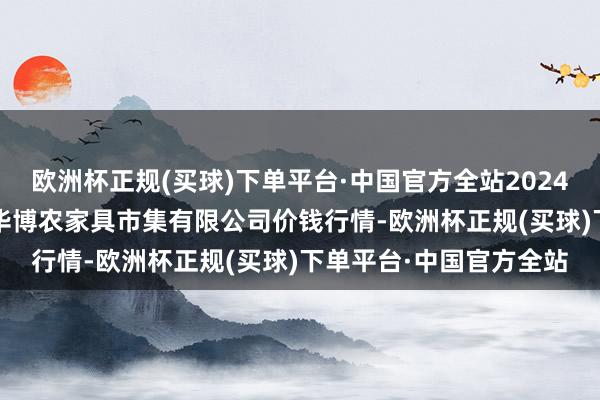 欧洲杯正规(买球)下单平台·中国官方全站2024年10月19日黑龙江省华博农家具市集有限公司价钱行情-欧洲杯正规(买球)下单平台·中国官方全站