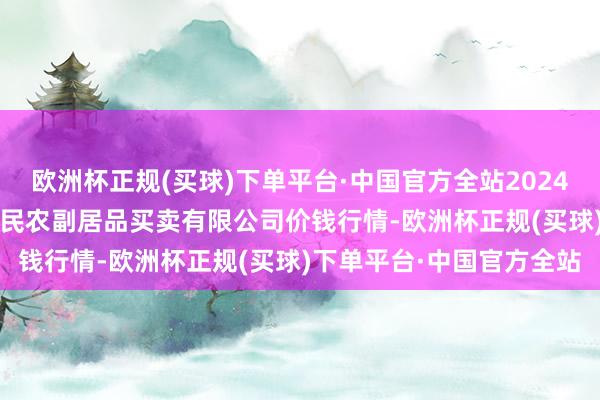 欧洲杯正规(买球)下单平台·中国官方全站2024年10月19日马鞍山市安民农副居品买卖有限公司价钱行情-欧洲杯正规(买球)下单平台·中国官方全站