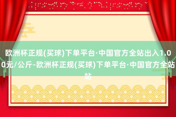 欧洲杯正规(买球)下单平台·中国官方全站出入1.00元/公斤-欧洲杯正规(买球)下单平台·中国官方全站