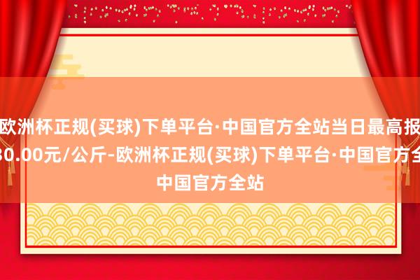 欧洲杯正规(买球)下单平台·中国官方全站当日最高报价30.00元/公斤-欧洲杯正规(买球)下单平台·中国官方全站