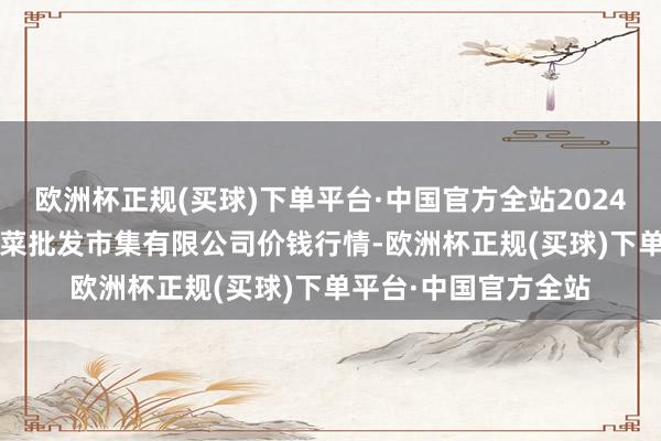 欧洲杯正规(买球)下单平台·中国官方全站2024年10月23日宁波蔬菜批发市集有限公司价钱行情-欧洲杯正规(买球)下单平台·中国官方全站