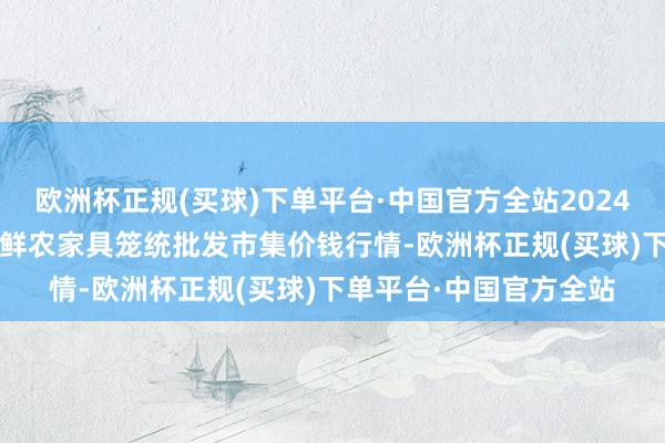 欧洲杯正规(买球)下单平台·中国官方全站2024年10月23日宁夏四季鲜农家具笼统批发市集价钱行情-欧洲杯正规(买球)下单平台·中国官方全站