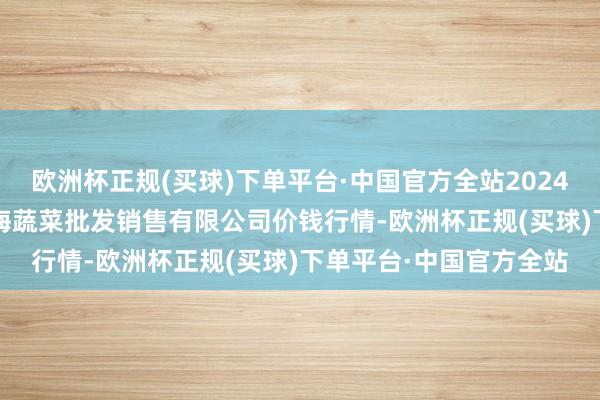 欧洲杯正规(买球)下单平台·中国官方全站2024年10月23日孝义市绿海蔬菜批发销售有限公司价钱行情-欧洲杯正规(买球)下单平台·中国官方全站