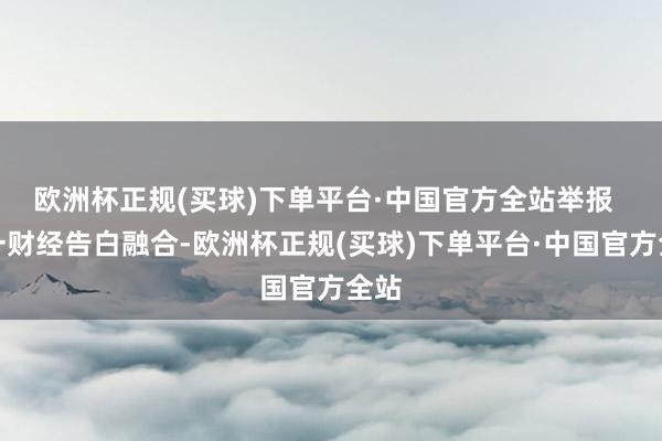 欧洲杯正规(买球)下单平台·中国官方全站举报  第一财经告白融合-欧洲杯正规(买球)下单平台·中国官方全站