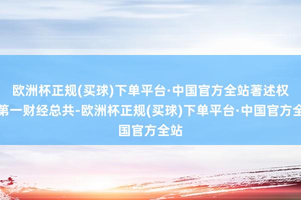 欧洲杯正规(买球)下单平台·中国官方全站著述权归第一财经总共-欧洲杯正规(买球)下单平台·中国官方全站