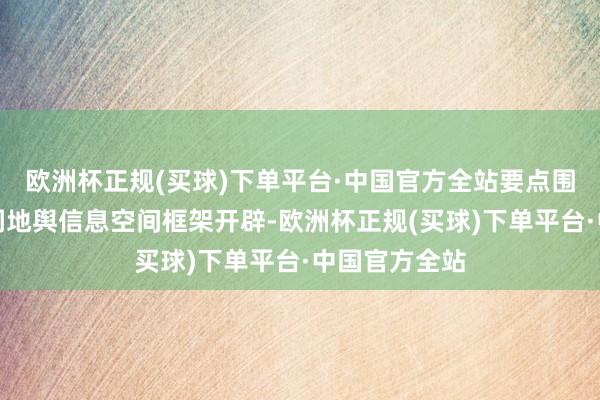 欧洲杯正规(买球)下单平台·中国官方全站要点围绕连合国空洞地舆信息空间框架开辟-欧洲杯正规(买球)下单平台·中国官方全站