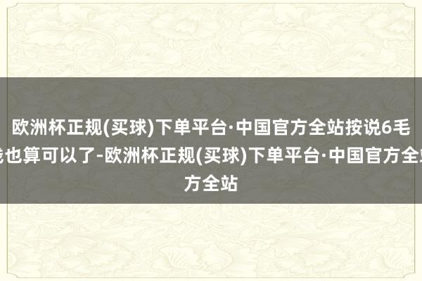 欧洲杯正规(买球)下单平台·中国官方全站按说6毛钱也算可以了-欧洲杯正规(买球)下单平台·中国官方全站