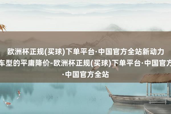 欧洲杯正规(买球)下单平台·中国官方全站新动力品牌车型的平庸降价-欧洲杯正规(买球)下单平台·中国官方全站