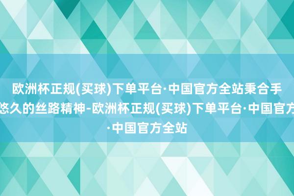 欧洲杯正规(买球)下单平台·中国官方全站秉合手历史悠久的丝路精神-欧洲杯正规(买球)下单平台·中国官方全站