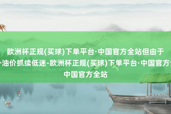 欧洲杯正规(买球)下单平台·中国官方全站但由于海外油价抓续低迷-欧洲杯正规(买球)下单平台·中国官方全站