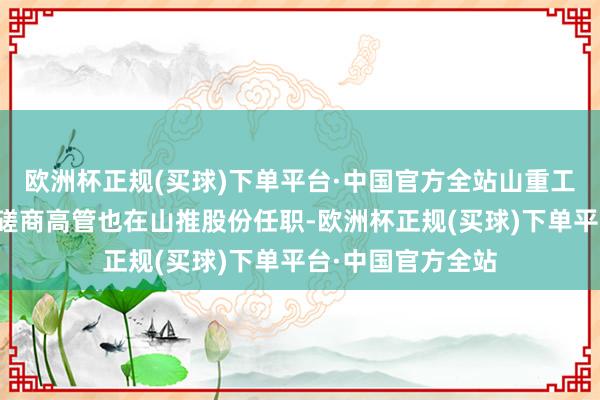 欧洲杯正规(买球)下单平台·中国官方全站山重工程、山重建机的磋商高管也在山推股份任职-欧洲杯正规(买球)下单平台·中国官方全站