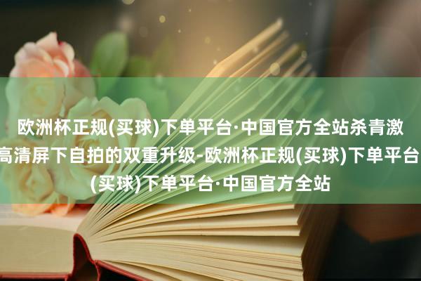 欧洲杯正规(买球)下单平台·中国官方全站杀青激荡屏幕视感和高清屏下自拍的双重升级-欧洲杯正规(买球)下单平台·中国官方全站