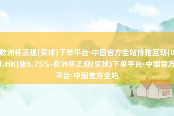 欧洲杯正规(买球)下单平台·中国官方全站博雅互动(00434.HK)涨6.75%-欧洲杯正规(买球)下单平台·中国官方全站