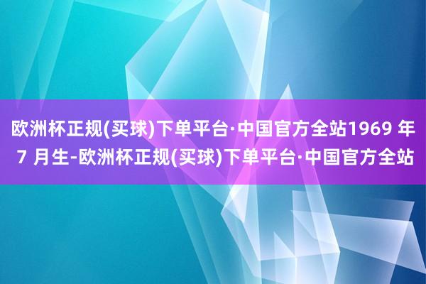 欧洲杯正规(买球)下单平台·中国官方全站1969 年 7 月生-欧洲杯正规(买球)下单平台·中国官方全站