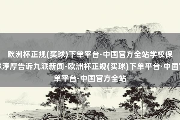 欧洲杯正规(买球)下单平台·中国官方全站学校保卫处别称淳厚告诉九派新闻-欧洲杯正规(买球)下单平台·中国官方全站