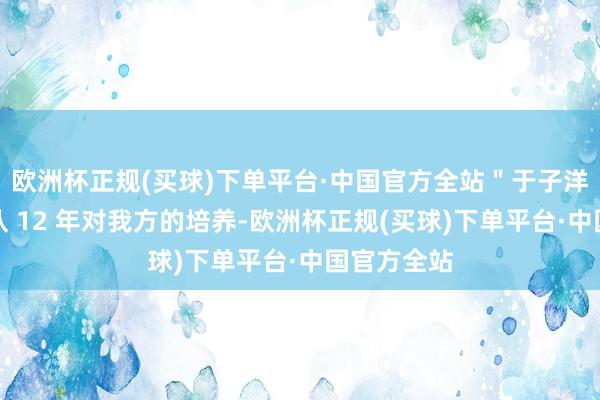 欧洲杯正规(买球)下单平台·中国官方全站＂于子洋感谢国度队 12 年对我方的培养-欧洲杯正规(买球)下单平台·中国官方全站