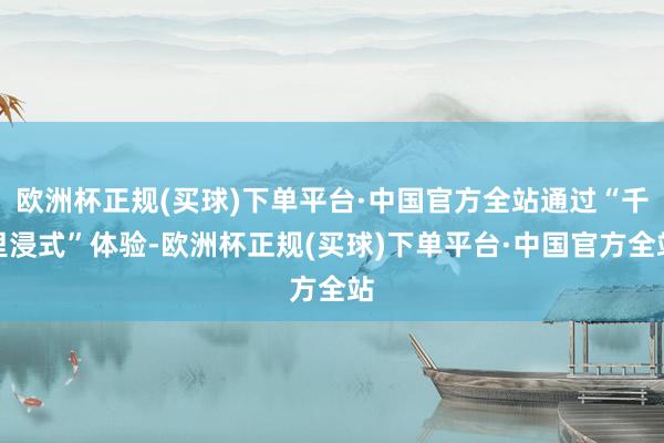 欧洲杯正规(买球)下单平台·中国官方全站通过“千里浸式”体验-欧洲杯正规(买球)下单平台·中国官方全站