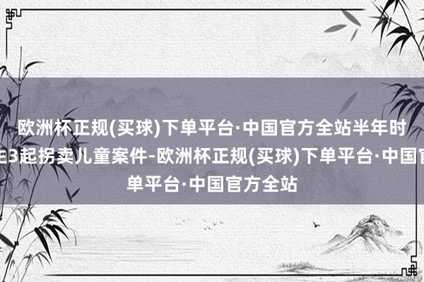 欧洲杯正规(买球)下单平台·中国官方全站半年时辰里发生3起拐卖儿童案件-欧洲杯正规(买球)下单平台·中国官方全站