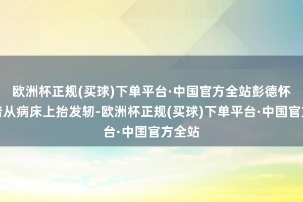 欧洲杯正规(买球)下单平台·中国官方全站彭德怀起义着从病床上抬发轫-欧洲杯正规(买球)下单平台·中国官方全站