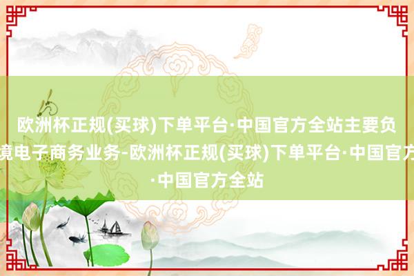 欧洲杯正规(买球)下单平台·中国官方全站主要负责跨境电子商务业务-欧洲杯正规(买球)下单平台·中国官方全站