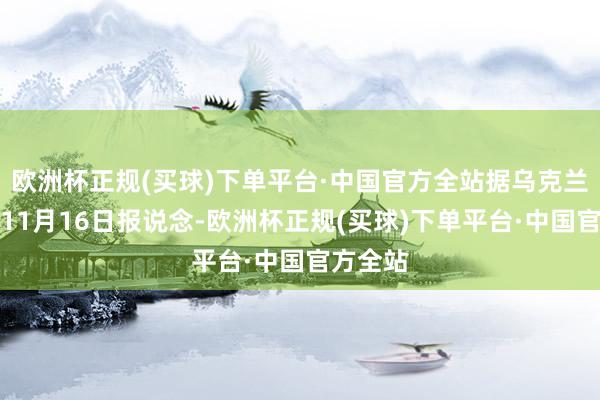 欧洲杯正规(买球)下单平台·中国官方全站据乌克兰通信社11月16日报说念-欧洲杯正规(买球)下单平台·中国官方全站