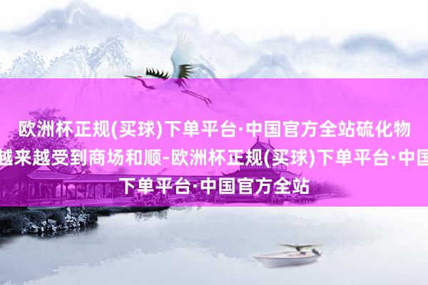 欧洲杯正规(买球)下单平台·中国官方全站硫化物时间道路越来越受到商场和顺-欧洲杯正规(买球)下单平台·中国官方全站