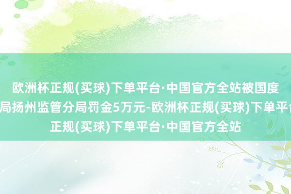 欧洲杯正规(买球)下单平台·中国官方全站被国度金融监督责罚总局扬州监管分局罚金5万元-欧洲杯正规(买球)下单平台·中国官方全站