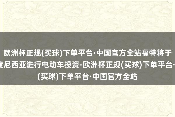 欧洲杯正规(买球)下单平台·中国官方全站福特将于2025年在印度尼西亚进行电动车投资-欧洲杯正规(买球)下单平台·中国官方全站