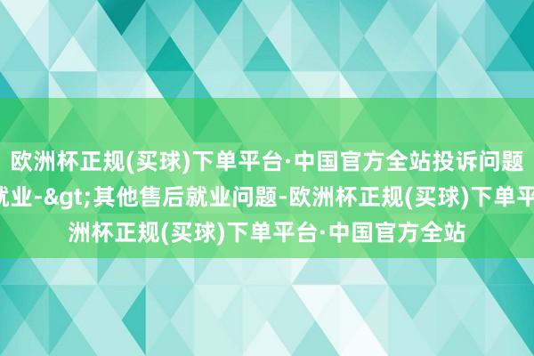 欧洲杯正规(买球)下单平台·中国官方全站投诉问题：可能存在售后就业->其他售后就业问题-欧洲杯正规(买球)下单平台·中国官方全站