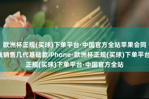 欧洲杯正规(买球)下单平台·中国官方全站苹果会同期以不同的价钱销售几代基础款iPhone-欧洲杯正规(买球)下单平台·中国官方全站