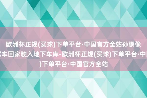 欧洲杯正规(买球)下单平台·中国官方全站孙鹏像畴前一样驾车回家驶入地下车库-欧洲杯正规(买球)下单平台·中国官方全站