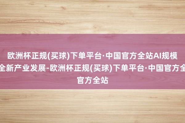 欧洲杯正规(买球)下单平台·中国官方全站AI规模的全新产业发展-欧洲杯正规(买球)下单平台·中国官方全站