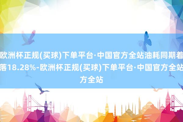 欧洲杯正规(买球)下单平台·中国官方全站油耗同期着落18.28%-欧洲杯正规(买球)下单平台·中国官方全站