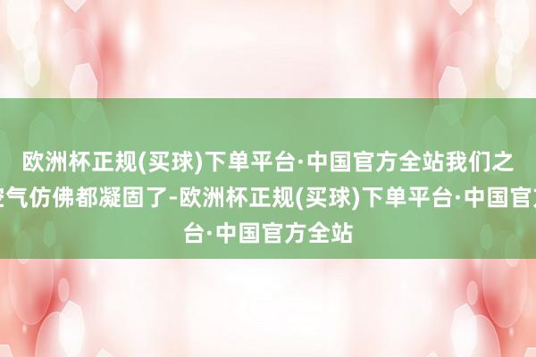 欧洲杯正规(买球)下单平台·中国官方全站我们之间的空气仿佛都凝固了-欧洲杯正规(买球)下单平台·中国官方全站