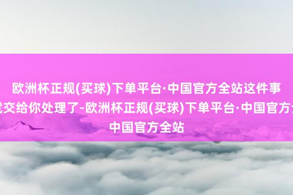 欧洲杯正规(买球)下单平台·中国官方全站这件事情就交给你处理了-欧洲杯正规(买球)下单平台·中国官方全站