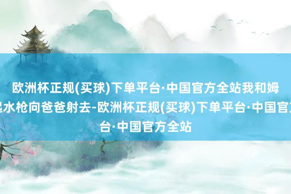 欧洲杯正规(买球)下单平台·中国官方全站我和姆妈提起水枪向爸爸射去-欧洲杯正规(买球)下单平台·中国官方全站