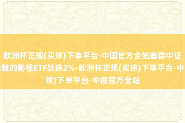 欧洲杯正规(买球)下单平台·中国官方全站追踪中证影视主题指数的影视ETF跌逾2%-欧洲杯正规(买球)下单平台·中国官方全站