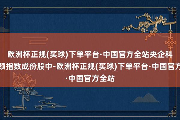 欧洲杯正规(买球)下单平台·中国官方全站央企科技引颈指数成份股中-欧洲杯正规(买球)下单平台·中国官方全站