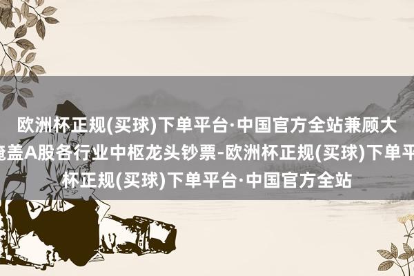 欧洲杯正规(买球)下单平台·中国官方全站兼顾大市值的同期平衡掩盖A股各行业中枢龙头钞票-欧洲杯正规(买球)下单平台·中国官方全站