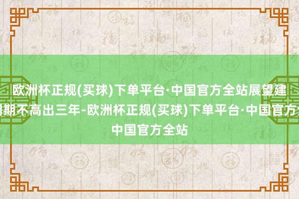 欧洲杯正规(买球)下单平台·中国官方全站展望建树周期不高出三年-欧洲杯正规(买球)下单平台·中国官方全站